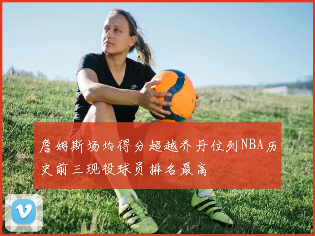 詹姆斯场均得分超越乔丹位列NBA历史前三现役球员排名最高