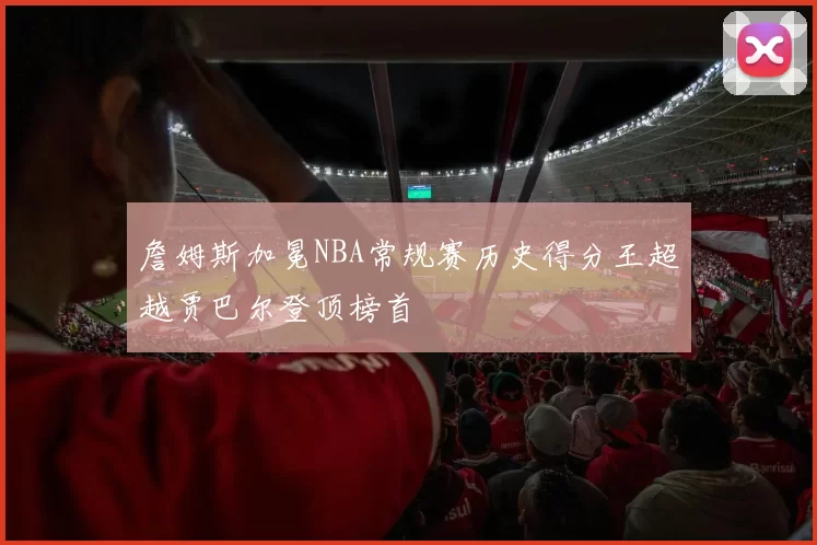詹姆斯加冕NBA常规赛历史得分王超越贾巴尔登顶榜首