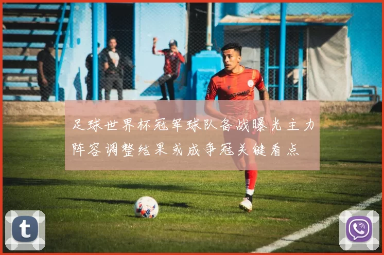 足球世界杯冠军球队备战曝光主力阵容调整结果或成争冠关键看点