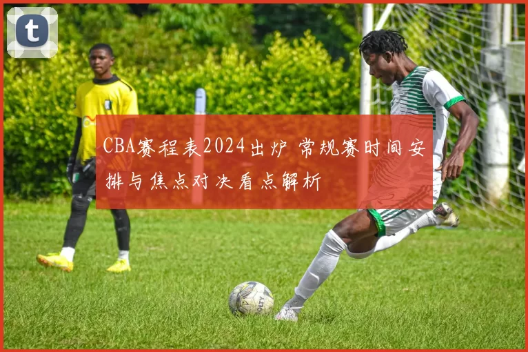 CBA赛程表2024出炉 常规赛时间安排与焦点对决看点解析
