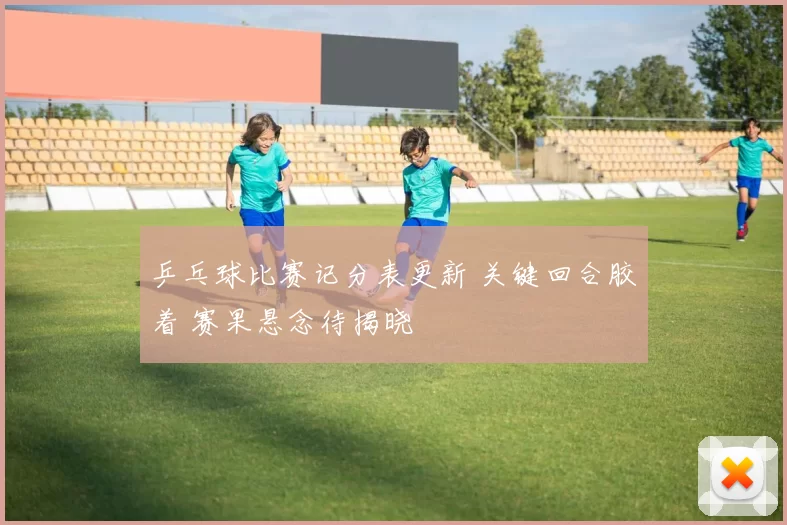 乒乓球比赛记分表更新 关键回合胶着 赛果悬念待揭晓