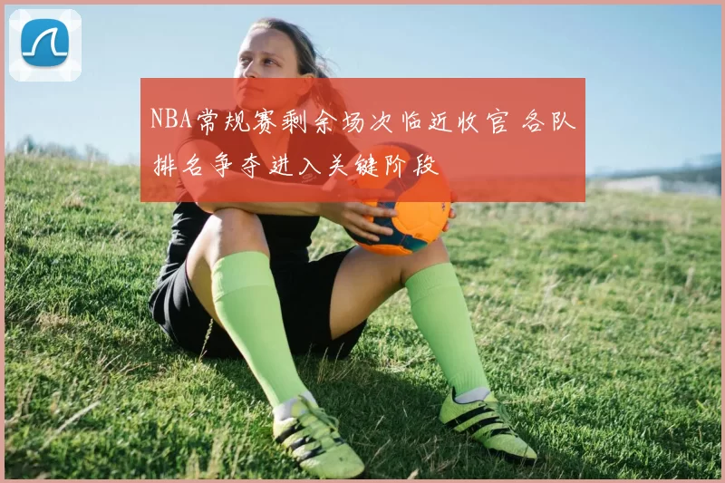 NBA常规赛剩余场次临近收官 各队排名争夺进入关键阶段