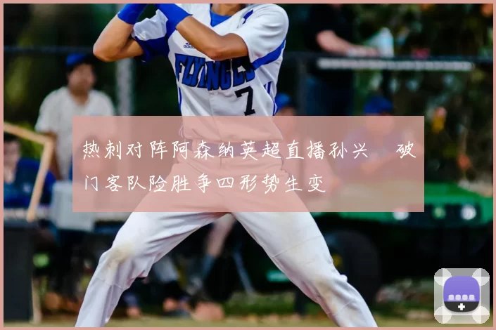 热刺对阵阿森纳英超直播孙兴慜破门客队险胜争四形势生变