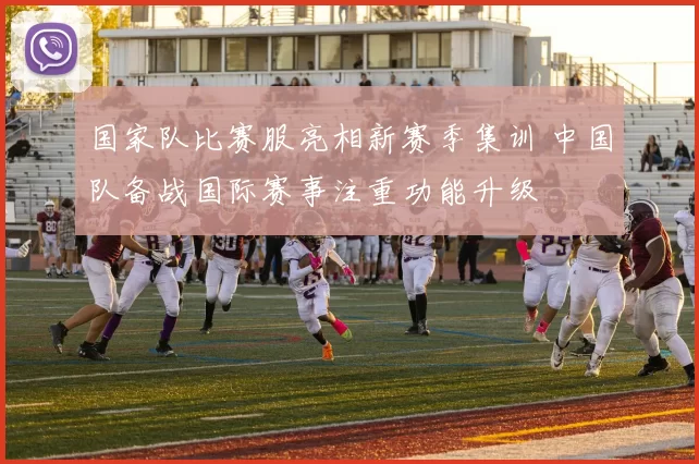 国家队比赛服亮相新赛季集训 中国队备战国际赛事注重功能升级