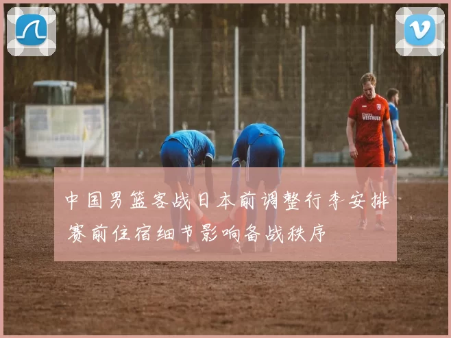 中国男篮客战日本前调整行李安排 赛前住宿细节影响备战秩序