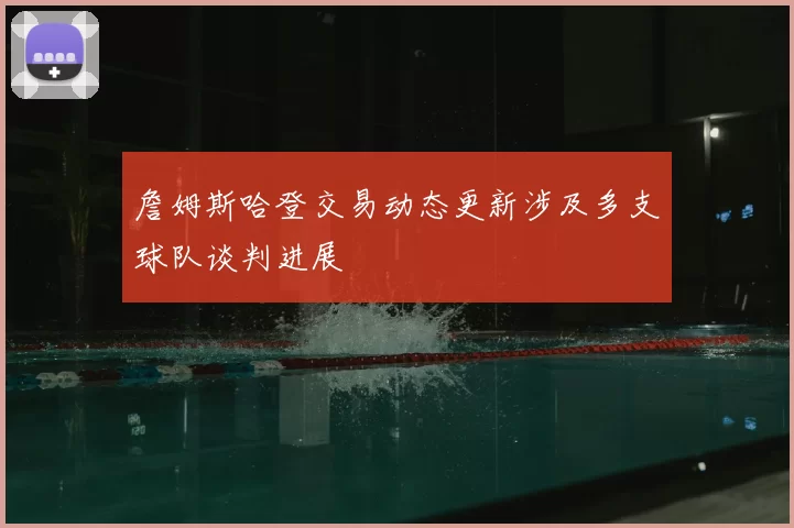 詹姆斯哈登交易动态更新涉及多支球队谈判进展