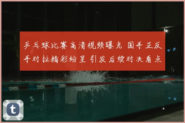 乒乓球比赛高清视频曝光 国手正反手对拉精彩纷呈 引发后续对决看点