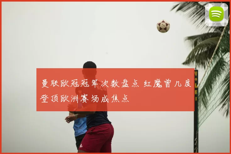 曼联欧冠冠军次数盘点 红魔曾几度登顶欧洲赛场成焦点