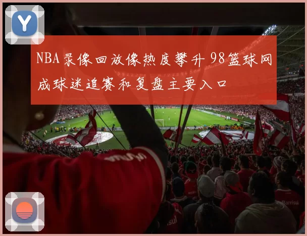 NBA录像回放像热度攀升 98篮球网成球迷追赛和复盘主要入口