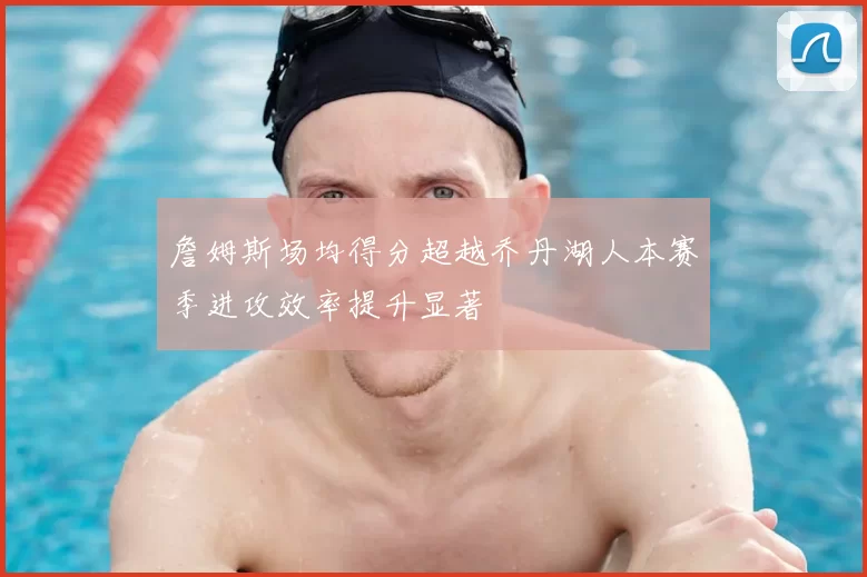 詹姆斯场均得分超越乔丹湖人本赛季进攻效率提升显著