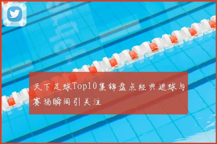 天下足球Top10集锦盘点经典进球与赛场瞬间引关注