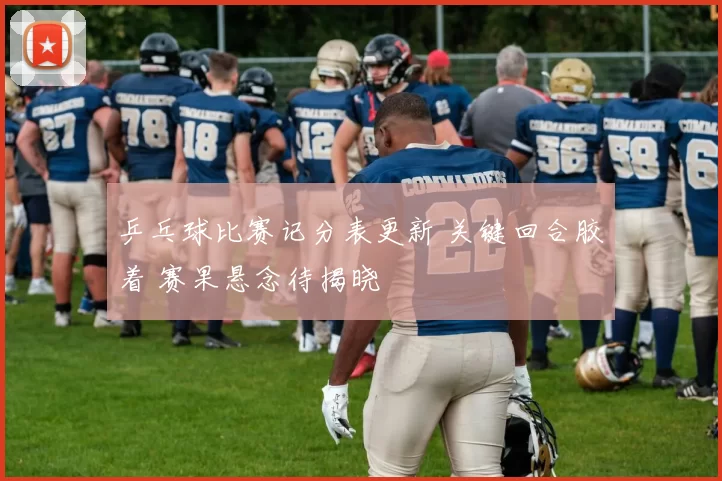 乒乓球比赛记分表更新 关键回合胶着 赛果悬念待揭晓