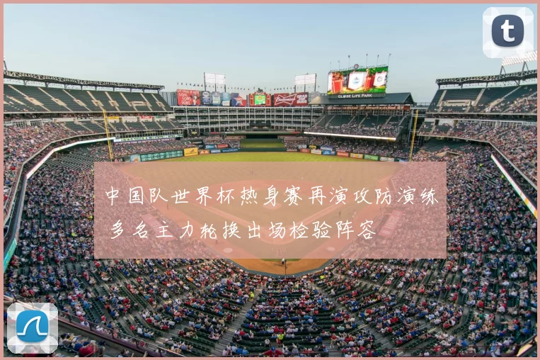 中国队世界杯热身赛再演攻防演练 多名主力轮换出场检验阵容