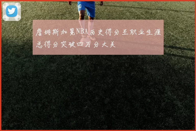 詹姆斯加冕NBA历史得分王职业生涯总得分突破四万分大关