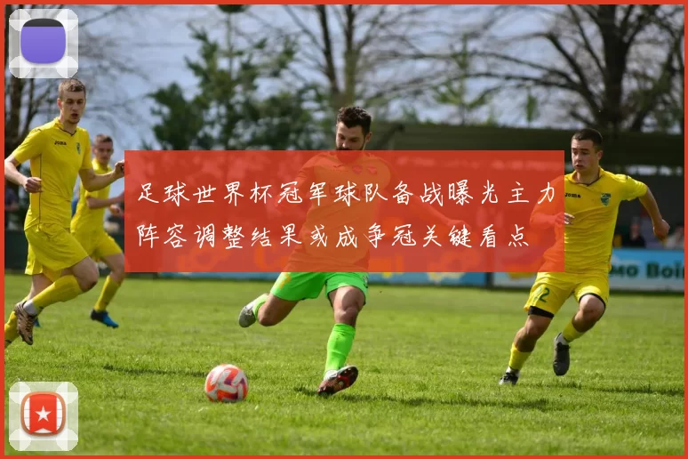 足球世界杯冠军球队备战曝光主力阵容调整结果或成争冠关键看点