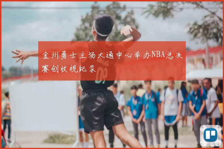 金州勇士主场大通中心举办NBA总决赛创收视纪录
