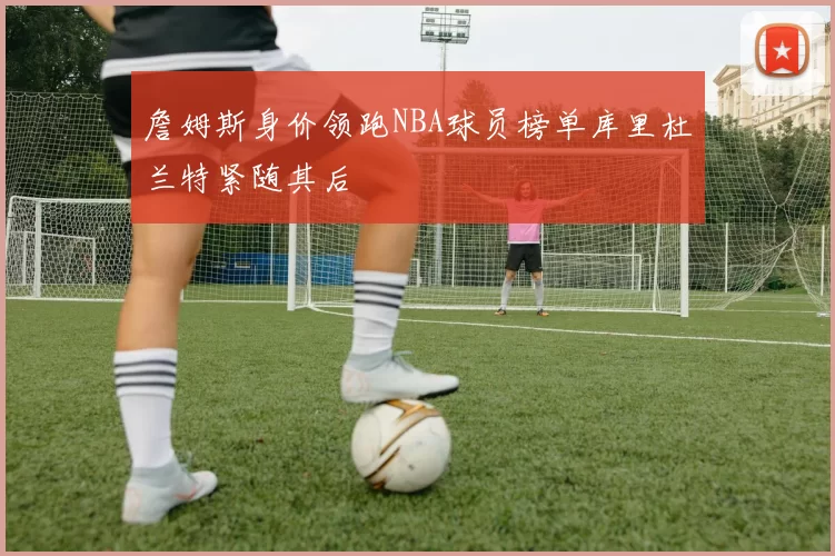詹姆斯身价领跑NBA球员榜单库里杜兰特紧随其后