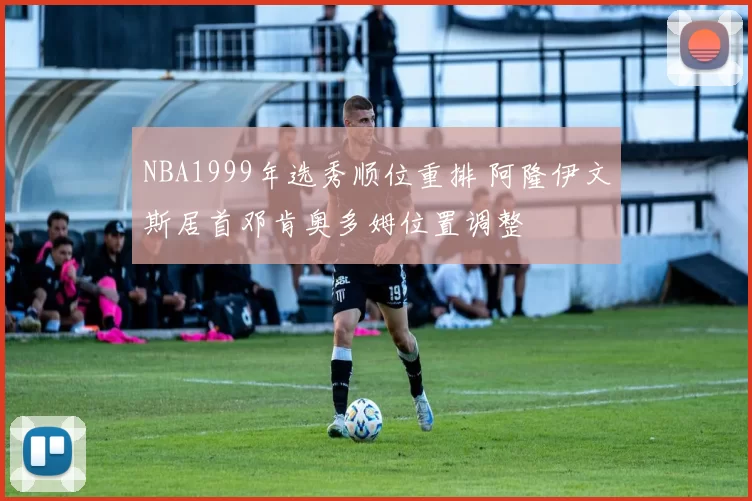 NBA1999年选秀顺位重排 阿隆伊文斯居首邓肯奥多姆位置调整