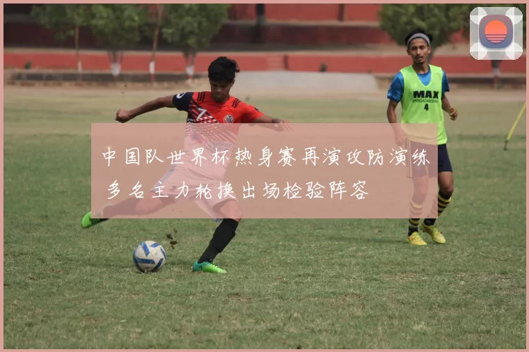 中国队世界杯热身赛再演攻防演练 多名主力轮换出场检验阵容