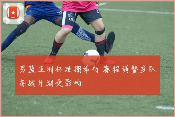 男篮亚洲杯延期举行 赛程调整多队备战计划受影响