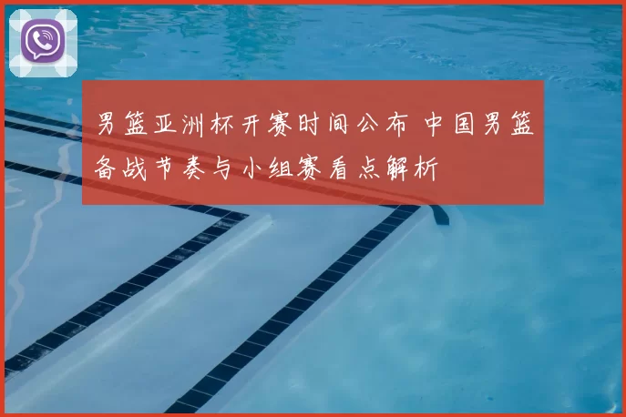 男篮亚洲杯开赛时间公布 中国男篮备战节奏与小组赛看点解析