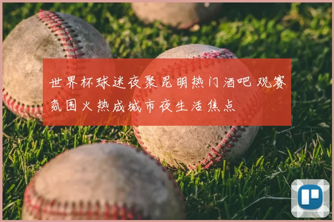 世界杯球迷夜聚昆明热门酒吧 观赛氛围火热成城市夜生活焦点