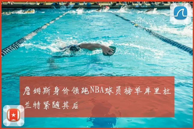 詹姆斯身价领跑NBA球员榜单库里杜兰特紧随其后