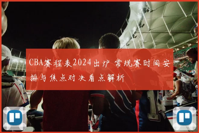 CBA赛程表2024出炉 常规赛时间安排与焦点对决看点解析