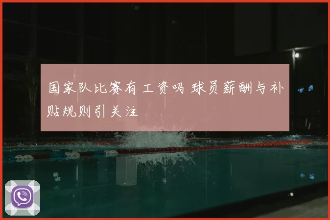 国家队比赛有工资吗 球员薪酬与补贴规则引关注