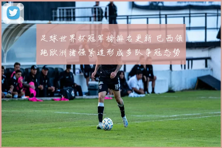 足球世界杯冠军榜排名更新 巴西领跑欧洲诸强紧追形成多队争冠态势