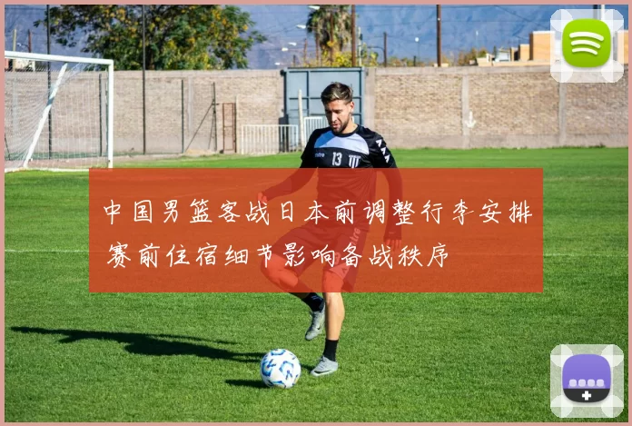 中国男篮客战日本前调整行李安排 赛前住宿细节影响备战秩序