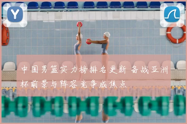 中国男篮实力榜排名更新 备战亚洲杯前景与阵容竞争成焦点