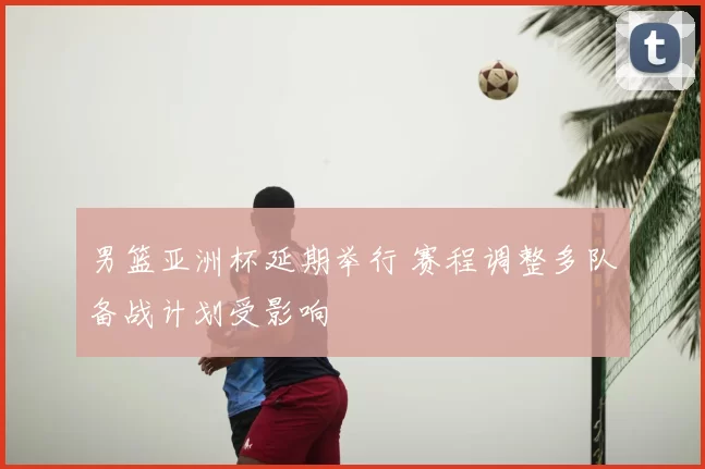 男篮亚洲杯延期举行 赛程调整多队备战计划受影响