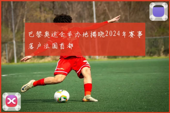 巴黎奥运会举办地揭晓2024年赛事落户法国首都