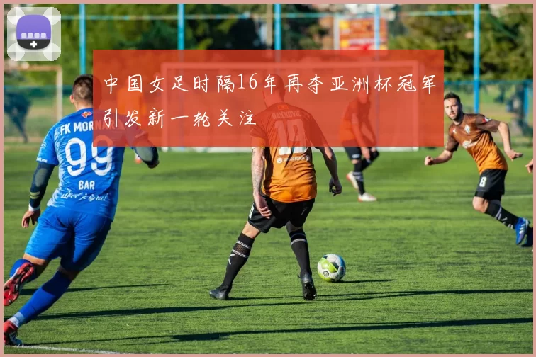中国女足时隔16年再夺亚洲杯冠军引发新一轮关注
