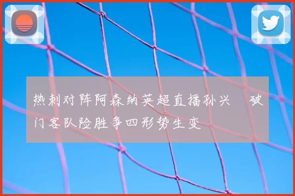 热刺对阵阿森纳英超直播孙兴慜破门客队险胜争四形势生变