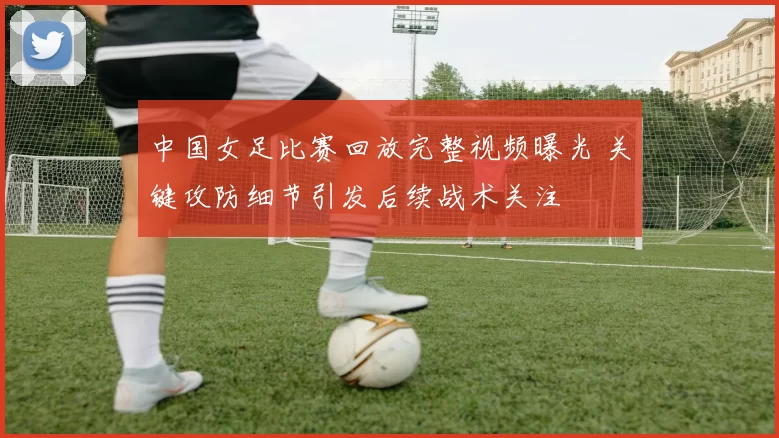 中国女足比赛回放完整视频曝光 关键攻防细节引发后续战术关注