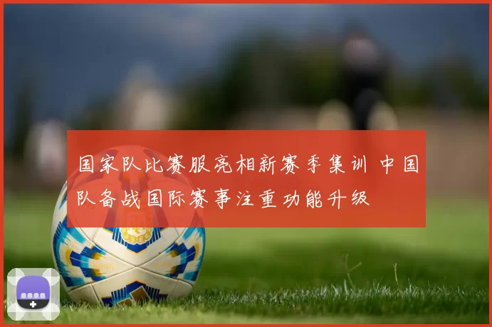 国家队比赛服亮相新赛季集训 中国队备战国际赛事注重功能升级