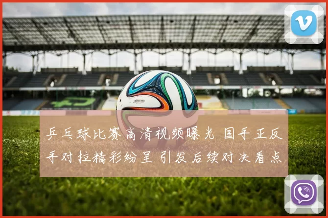 乒乓球比赛高清视频曝光 国手正反手对拉精彩纷呈 引发后续对决看点