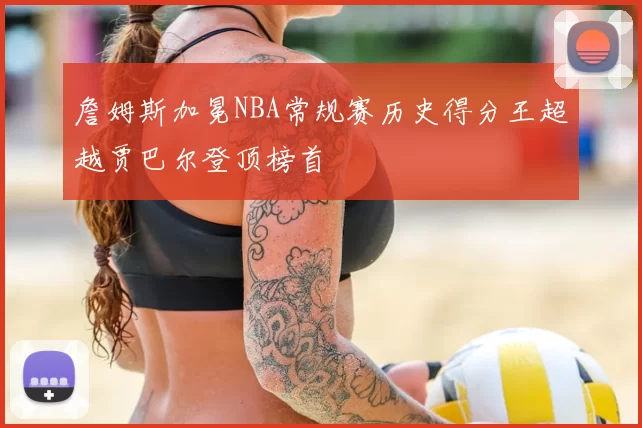 詹姆斯加冕NBA常规赛历史得分王超越贾巴尔登顶榜首