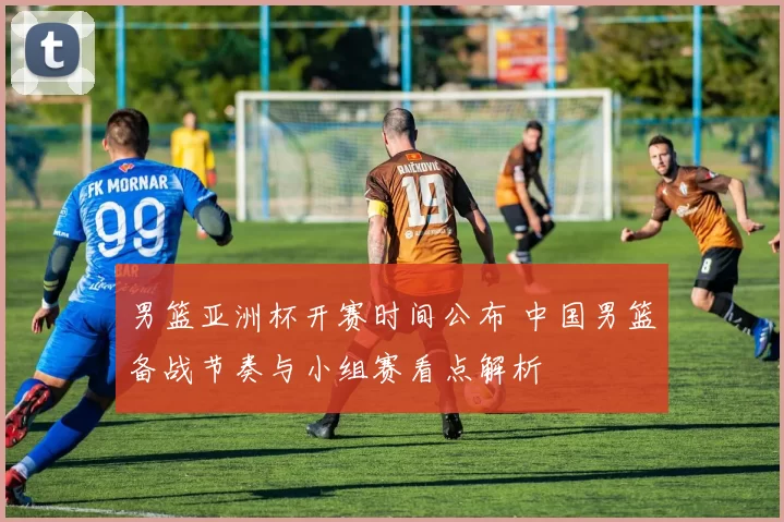 男篮亚洲杯开赛时间公布 中国男篮备战节奏与小组赛看点解析