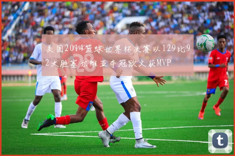 美国2014篮球世界杯决赛以129比92大胜塞尔维亚夺冠欧文获MVP