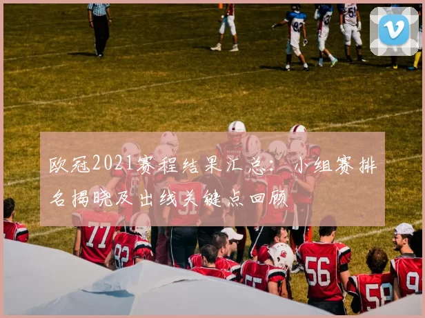 欧冠2021赛程结果汇总：小组赛排名揭晓及出线关键点回顾