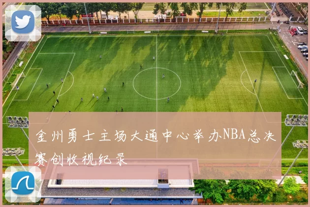 金州勇士主场大通中心举办NBA总决赛创收视纪录
